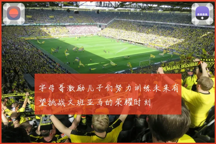 字母哥激励儿子们努力训练未来有望挑战文班亚马的荣耀时刻