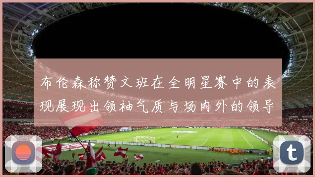 布伦森称赞文班在全明星赛中的表现展现出领袖气质与场内外的领导力