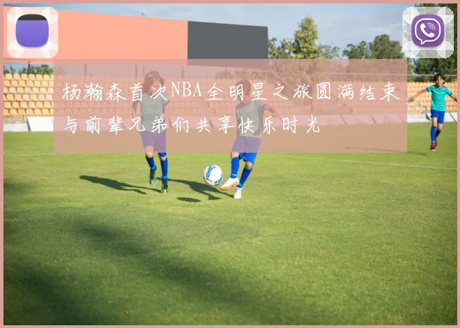 杨瀚森首次NBA全明星之旅圆满结束与前辈兄弟们共享快乐时光
