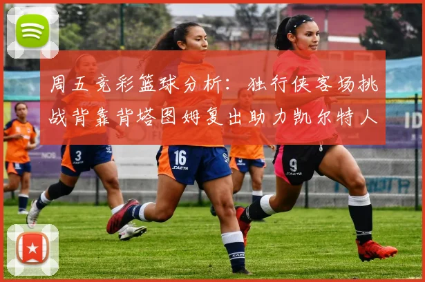 周五竞彩篮球分析：独行侠客场挑战背靠背塔图姆复出助力凯尔特人