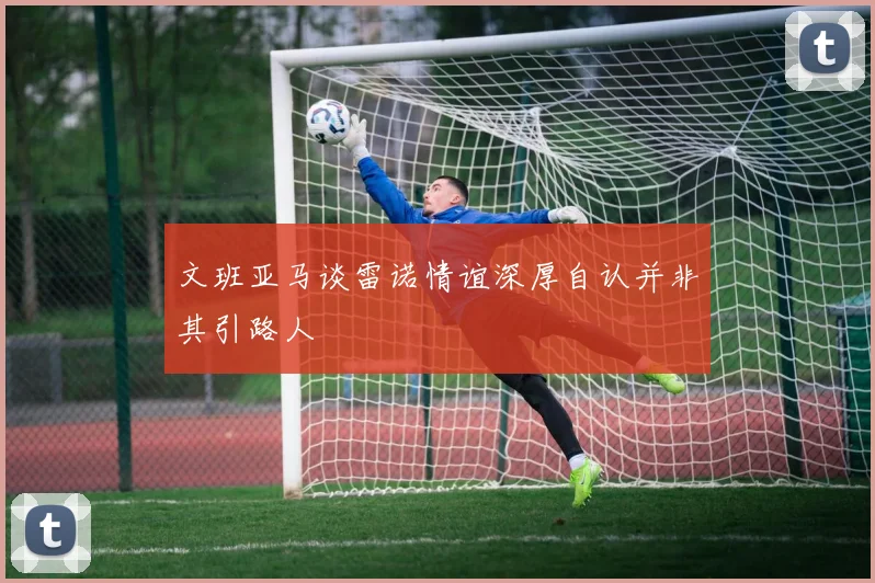 文班亚马谈雷诺情谊深厚自认并非其引路人