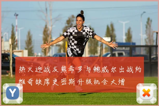 热火迎战灰熊希罗与鲍威尔出战约维奇缺席史密斯升级机会大增