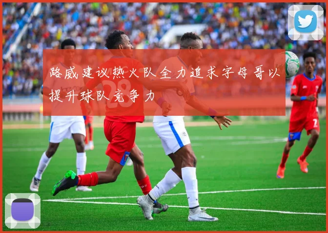 路威建议热火队全力追求字母哥以提升球队竞争力