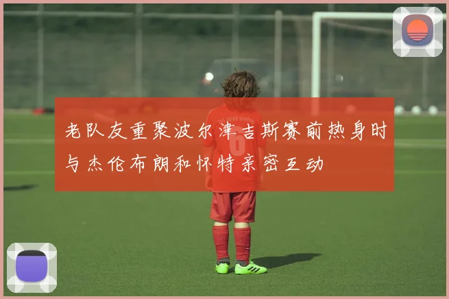 老队友重聚波尔津吉斯赛前热身时与杰伦布朗和怀特亲密互动