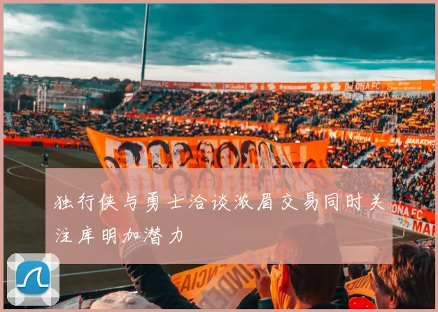 独行侠与勇士洽谈浓眉交易同时关注库明加潜力