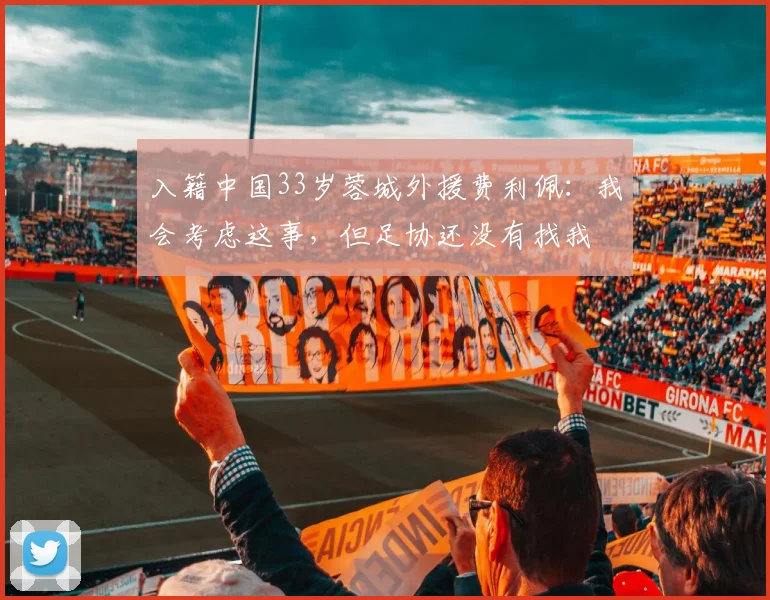 入籍中国33岁蓉城外援费利佩：我会考虑这事，但足协还没有找我