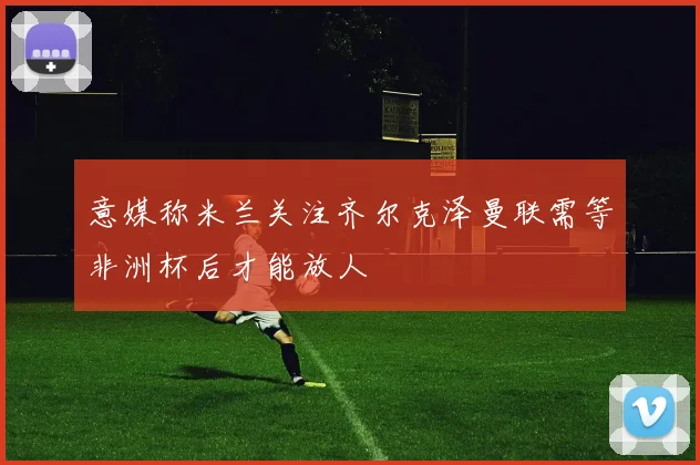 意媒称米兰关注齐尔克泽曼联需等非洲杯后才能放人