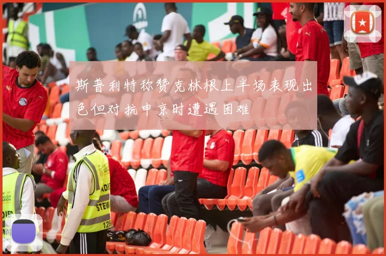斯普利特称赞克林根上半场表现出色但对抗申京时遭遇困难