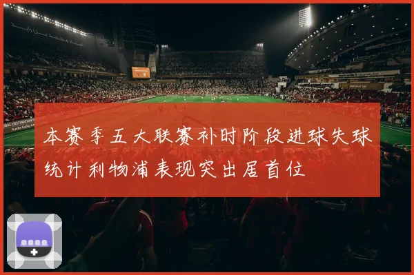 本赛季五大联赛补时阶段进球失球统计利物浦表现突出居首位