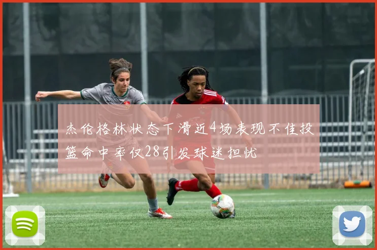 杰伦格林状态下滑近4场表现不佳投篮命中率仅28引发球迷担忧