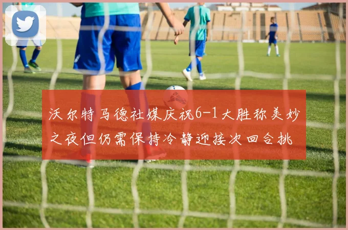沃尔特马德社媒庆祝6-1大胜称美妙之夜但仍需保持冷静迎接次回合挑战