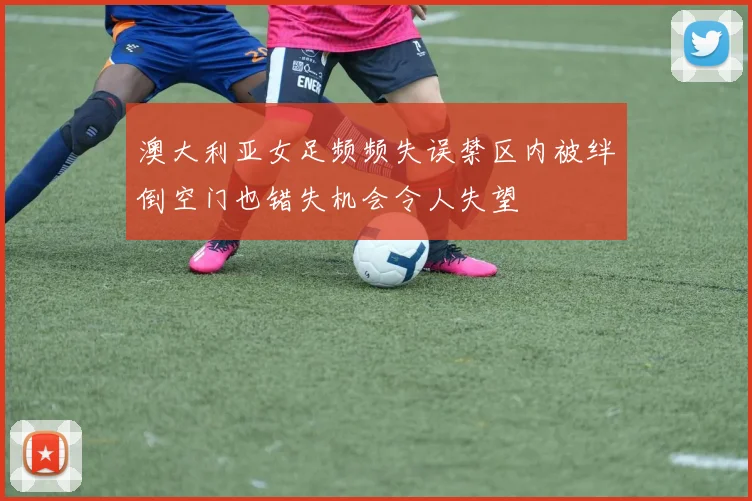 澳大利亚女足频频失误禁区内被绊倒空门也错失机会令人失望