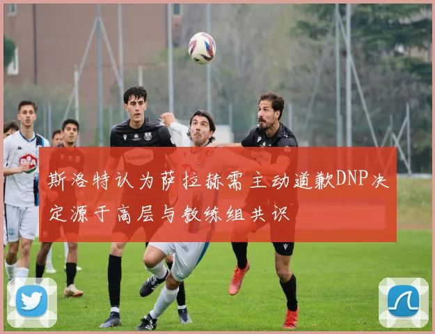 斯洛特认为萨拉赫需主动道歉DNP决定源于高层与教练组共识