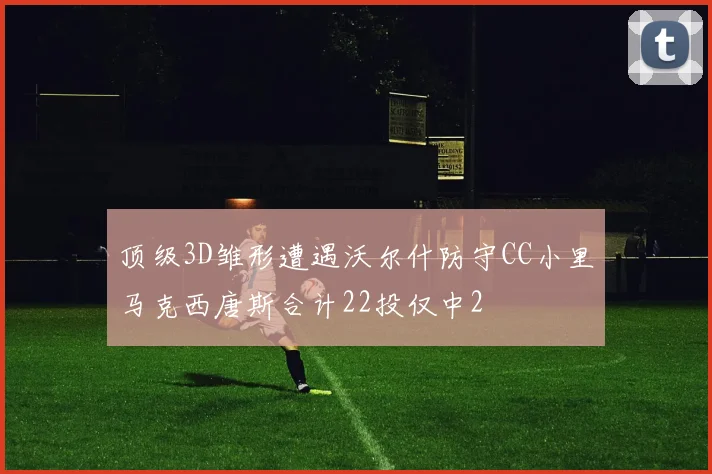 顶级3D雏形遭遇沃尔什防守CC小里马克西唐斯合计22投仅中2