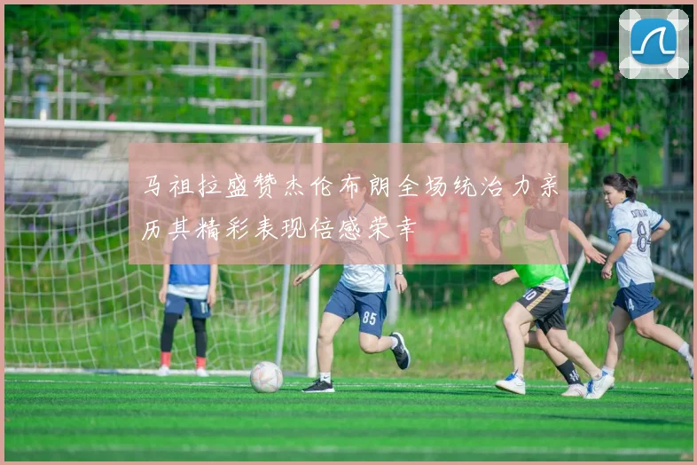 马祖拉盛赞杰伦布朗全场统治力亲历其精彩表现倍感荣幸