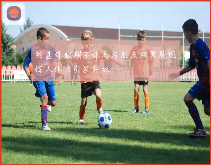 约基奇假期不休息与朋友相聚展现惊人体力引发热议