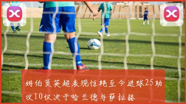 姆伯莫英超表现惊艳至今进球25助攻10仅次于哈兰德与萨拉赫